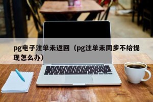 pg电子注单未返回（pg注单未同步不给提现怎么办）